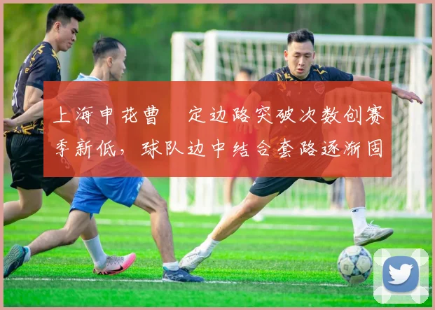 上海申花曹赟定边路突破次数创赛季新低,球队边中结合套路逐渐固化