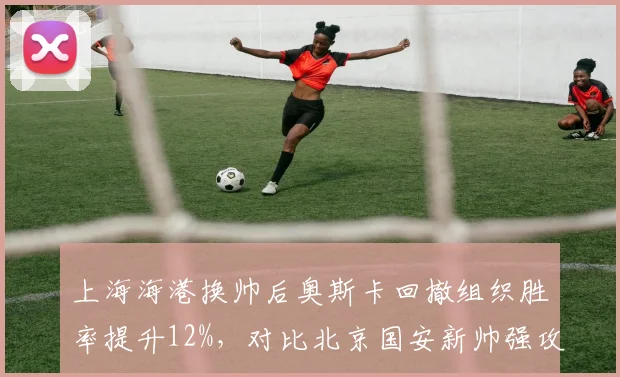 上海海港换帅后奥斯卡回撤组织胜率提升12%，对比北京国安新帅强攻体系致防线丢球翻倍