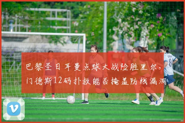 巴黎圣日耳曼点球大战险胜里尔，门德斯12码扑救能否掩盖防线漏洞？