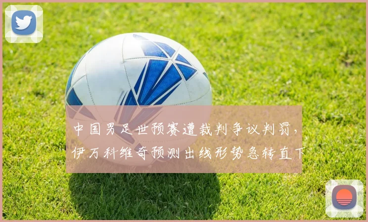中国男足世预赛遭裁判争议判罚，伊万科维奇预测出线形势急转直下