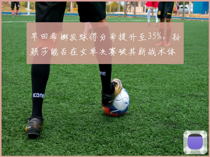早田希娜发球得分率提升至35%,孙颖莎能否在女单决赛破其新战术体系