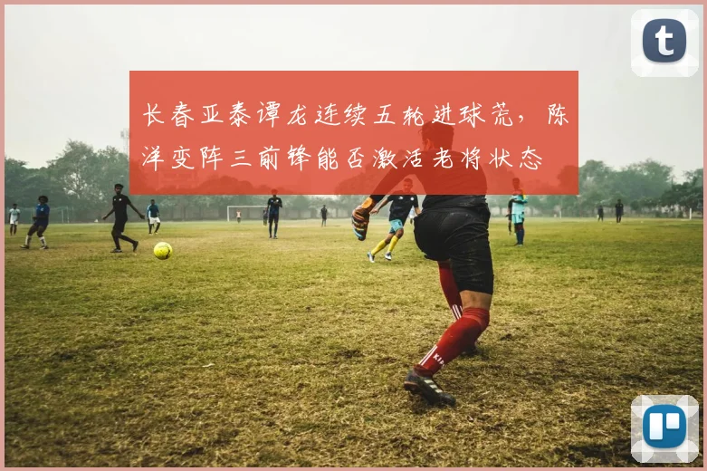 长春亚泰谭龙连续五轮进球荒，陈洋变阵三前锋能否激活老将状态