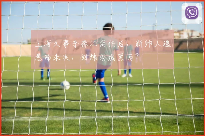 上海久事李春江离任后，新帅人选悬而未决，刘炜或成黑马？