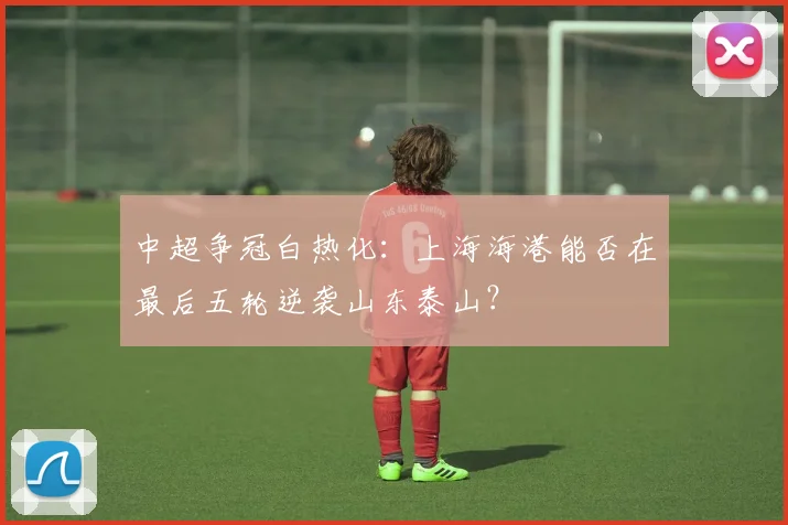 中超争冠白热化：上海海港能否在最后五轮逆袭山东泰山？