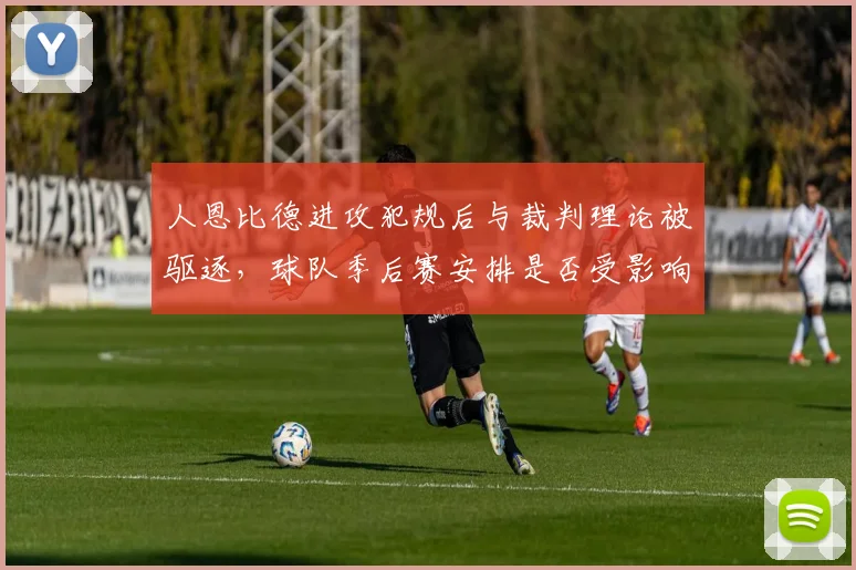 人恩比德进攻犯规后与裁判理论被驱逐,球队季后赛安排是否受影响?