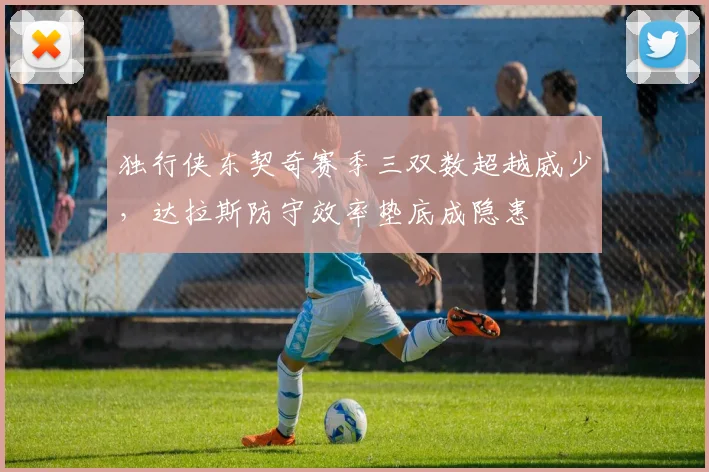 独行侠东契奇赛季三双数超越威少,达拉斯防守效率垫底成隐患